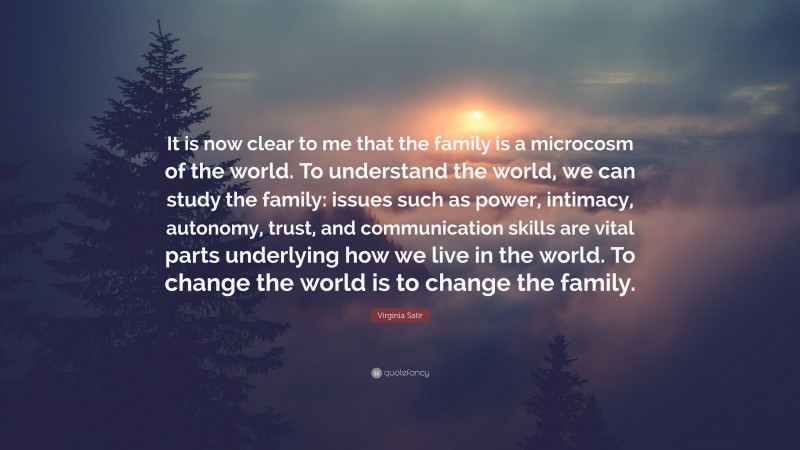 Virginia Satir Quote: “It is now clear to me that the family is a microcosm of the world. To understand the world, we can study the family: issues such as power, intimacy, autonomy, trust, and communication skills are vital parts underlying how we live in the world. To change the world is to change the family.”