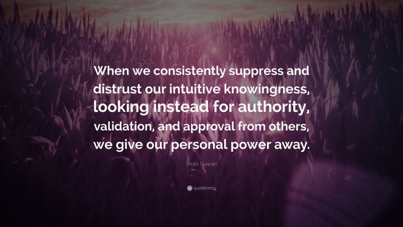 Shakti Gawain Quote: “When we consistently suppress and distrust our intuitive knowingness, looking instead for authority, validation, and approval from others, we give our personal power away.”