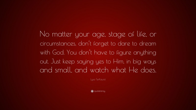 Lysa TerKeurst Quote: “No matter your age, stage of life, or circumstances, don’t forget to dare to dream with God. You don’t have to figure anything out. Just keep saying yes to Him, in big ways and small, and watch what He does.”