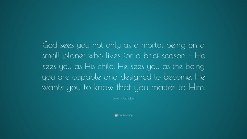 Dieter F. Uchtdorf Quote: “God sees you not only as a mortal being on a small planet who lives for a brief season – He sees you as His child. He sees you as the being you are capable and designed to become. He wants you to know that you matter to Him.”