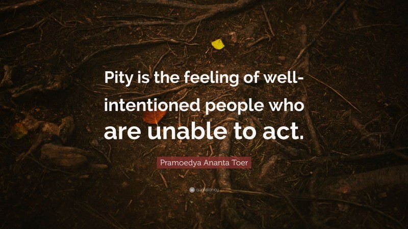 Pramoedya Ananta Toer Quote: “Pity is the feeling of well-intentioned people who are unable to act.”