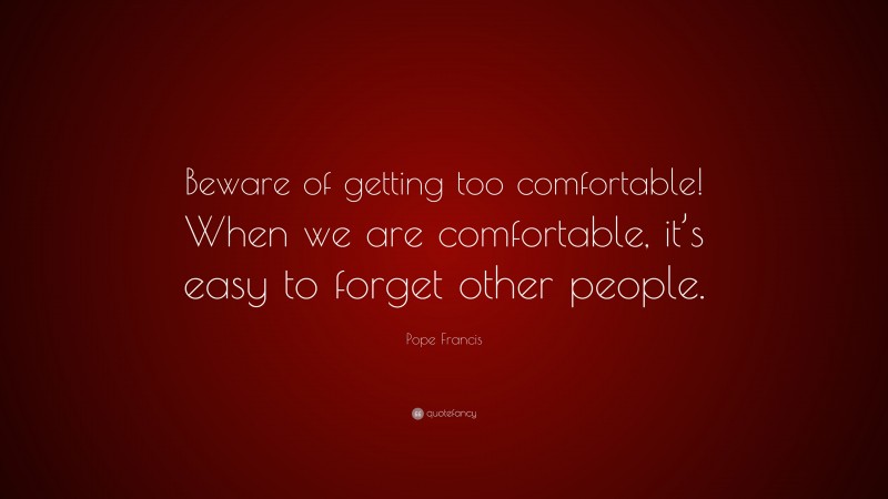Pope Francis Quote: “Beware of getting too comfortable! When we are comfortable, it’s easy to forget other people.”