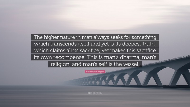 Rabindranath Tagore Quote: “The higher nature in man always seeks for something which transcends itself and yet is its deepest truth; which claims all its sacrifice, yet makes this sacrifice its own recompense. This is man’s dharma, man’s religion, and man’s self is the vessel.”