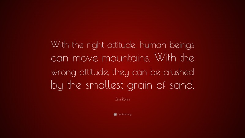 Jim Rohn Quote: “With the right attitude, human beings can move mountains. With the wrong attitude, they can be crushed by the smallest grain of sand.”