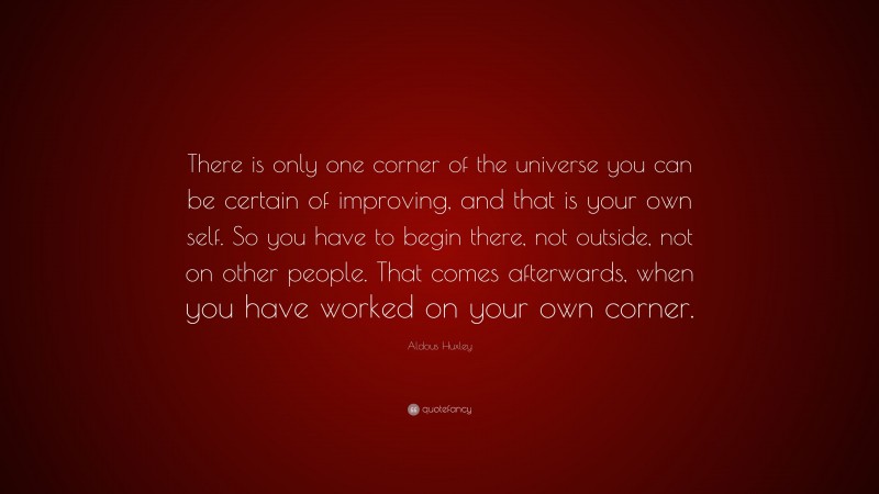 Aldous Huxley Quote: “There is only one corner of the universe you can be certain of improving, and that is your own self. So you have to begin there, not outside, not on other people. That comes afterwards, when you have worked on your own corner.”
