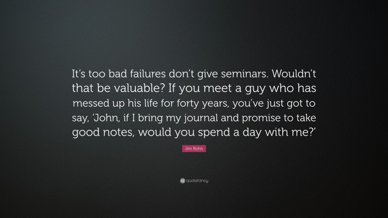 Jim Rohn Quote: “It’s too bad failures don’t give seminars. Wouldn’t that be valuable? If you meet a guy who has messed up his life for forty years, you’ve just got to say, ‘John, if I bring my journal and promise to take good notes, would you spend a day with me?’”