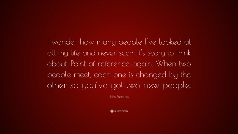 John Steinbeck Quote: “I wonder how many people I’ve looked at all my life and never seen. It’s scary to think about. Point of reference again. When two people meet, each one is changed by the other so you’ve got two new people.”