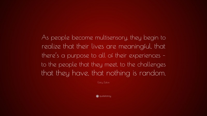Gary Zukav Quote: “As people become multisensory, they begin to realize that their lives are meaningful, that there’s a purpose to all of their experiences – to the people that they meet, to the challenges that they have, that nothing is random.”