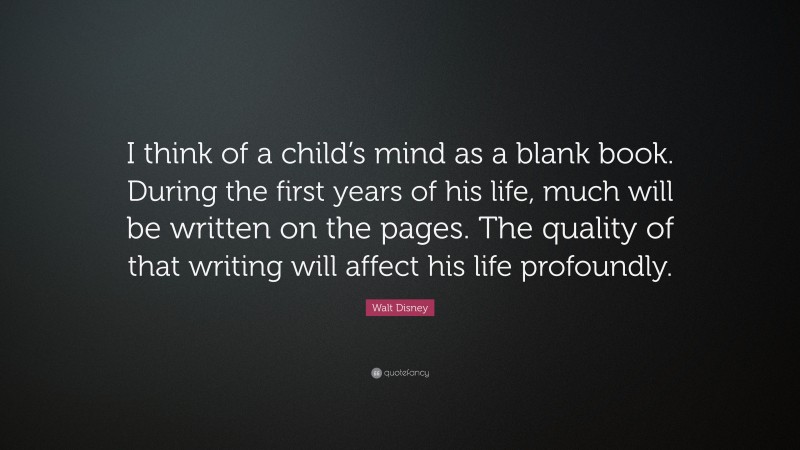 Walt Disney Quote: “I think of a child’s mind as a blank book. During the first years of his life, much will be written on the pages. The quality of that writing will affect his life profoundly.”
