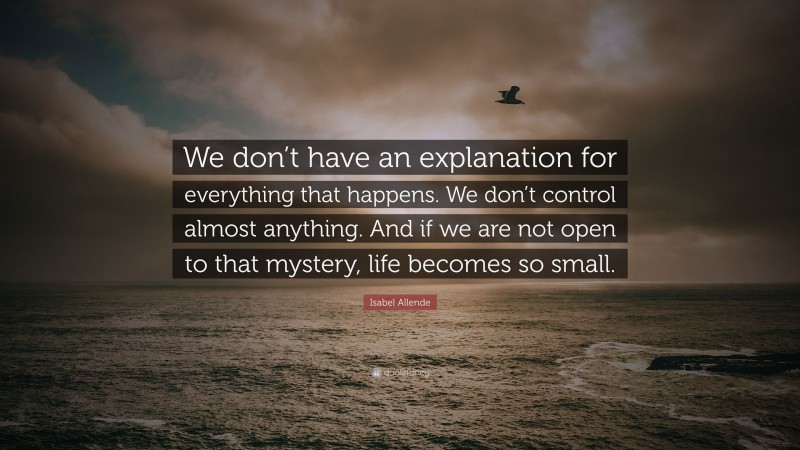 Isabel Allende Quote: “We don’t have an explanation for everything that happens. We don’t control almost anything. And if we are not open to that mystery, life becomes so small.”