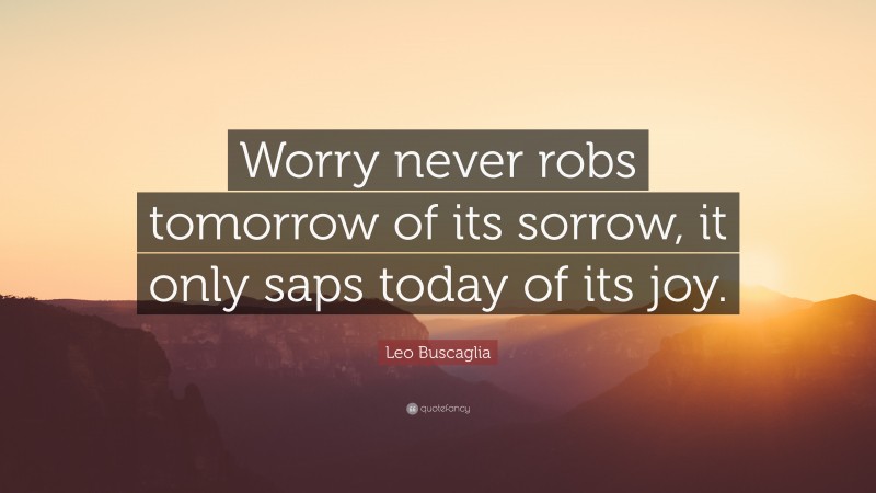 Leo Buscaglia Quote: “Worry never robs tomorrow of its sorrow, it only saps today of its joy.”