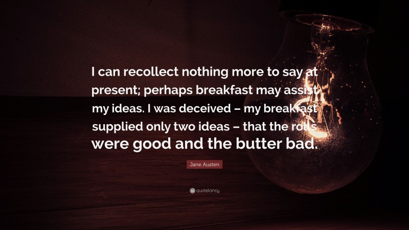 Jane Austen Quote: “I can recollect nothing more to say at present; perhaps breakfast may assist my ideas. I was deceived – my breakfast supplied only two ideas – that the rolls were good and the butter bad.”