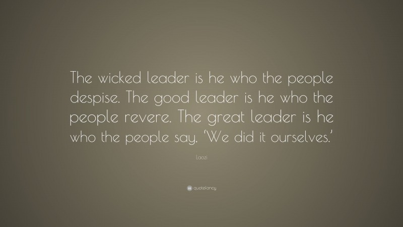 Laozi Quote: “The wicked leader is he who the people despise. The good leader is he who the people revere. The great leader is he who the people say, ‘We did it ourselves.’”