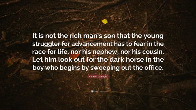 Andrew Carnegie Quote: “It is not the rich man’s son that the young struggler for advancement has to fear in the race for life, nor his nephew, nor his cousin. Let him look out for the dark horse in the boy who begins by sweeping out the office.”