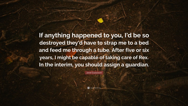 Janet Evanovich Quote: “If anything happened to you, I’d be so destroyed they’d have to strap me to a bed and feed me through a tube. After five or six years, I might be capable of taking care of Rex. In the interim, you should assign a guardian.”