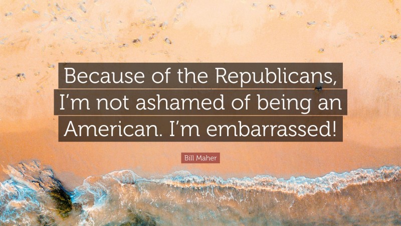 Bill Maher Quote: “Because of the Republicans, I’m not ashamed of being an American. I’m embarrassed!”
