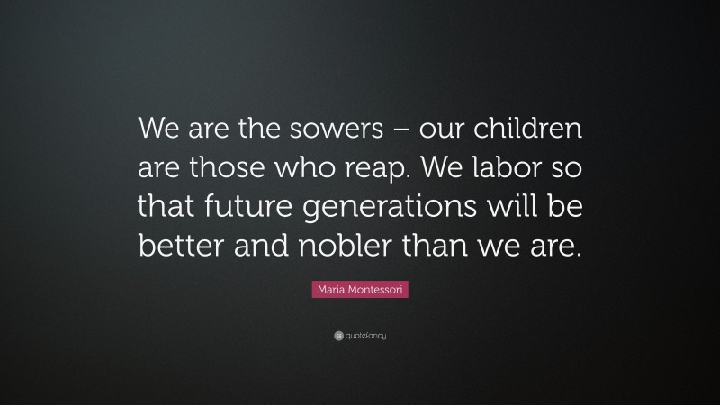Maria Montessori Quote: “We are the sowers – our children are those who reap. We labor so that future generations will be better and nobler than we are.”