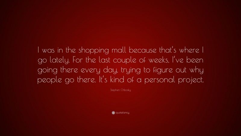 Stephen Chbosky Quote: “I was in the shopping mall because that’s where I go lately. For the last couple of weeks, I’ve been going there every day, trying to figure out why people go there. It’s kind of a personal project.”