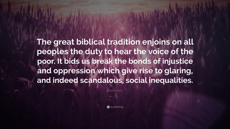 Pope Francis Quote: “The great biblical tradition enjoins on all peoples the duty to hear the voice of the poor. It bids us break the bonds of injustice and oppression which give rise to glaring, and indeed scandalous, social inequalities.”