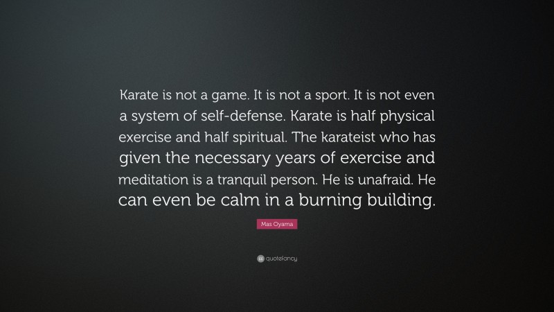 Mas Oyama Quote: “Karate is not a game. It is not a sport. It is not even a system of self-defense. Karate is half physical exercise and half spiritual. The karateist who has given the necessary years of exercise and meditation is a tranquil person. He is unafraid. He can even be calm in a burning building.”