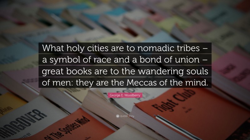 George E. Woodberry Quote: “What holy cities are to nomadic tribes – a symbol of race and a bond of union – great books are to the wandering souls of men: they are the Meccas of the mind.”