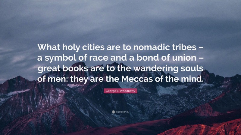 George E. Woodberry Quote: “What holy cities are to nomadic tribes – a symbol of race and a bond of union – great books are to the wandering souls of men: they are the Meccas of the mind.”