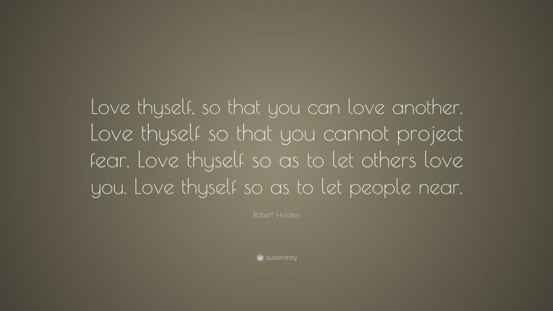 Robert Holden Quote: “Love thyself, so that you can love another. Love thyself so that you cannot project fear. Love thyself so as to let others love you. Love thyself so as to let people near.”