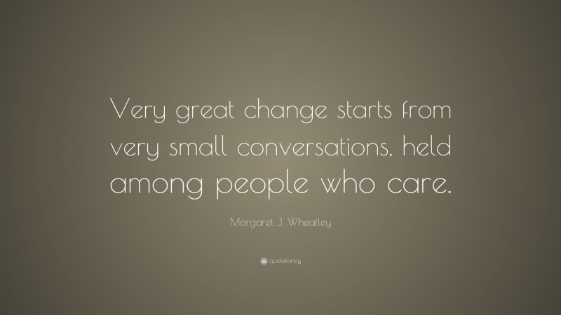 Margaret J. Wheatley Quote: “Very great change starts from very small conversations, held among people who care.”