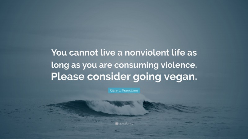Gary L. Francione Quote: “You cannot live a nonviolent life as long as you are consuming violence. Please consider going vegan.”
