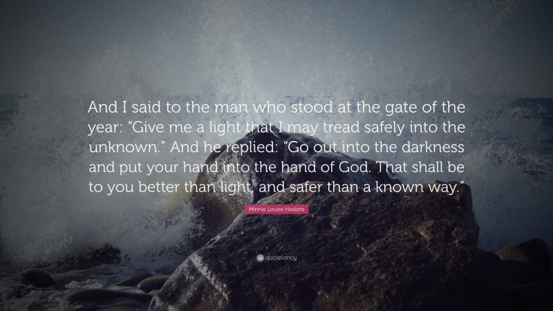 Minnie Louise Haskins Quote: “And I said to the man who stood at the gate of the year: “Give me a light that I may tread safely into the unknown.” And he replied: “Go out into the darkness and put your hand into the hand of God. That shall be to you better than light, and safer than a known way.””