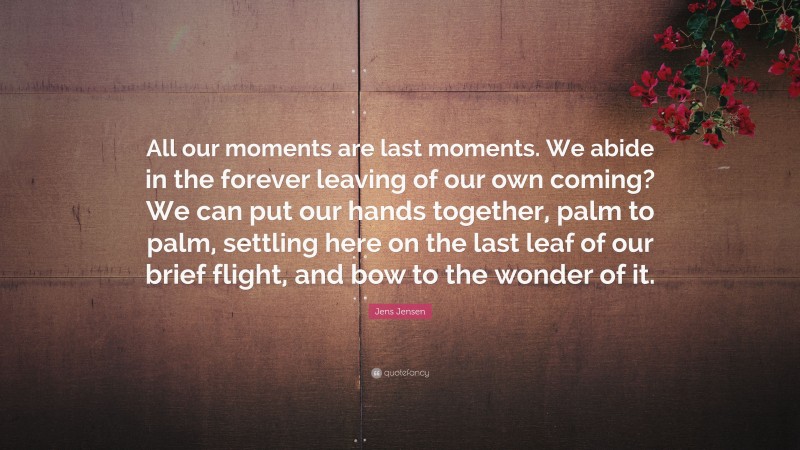 Jens Jensen Quote: “All our moments are last moments. We abide in the forever leaving of our own coming? We can put our hands together, palm to palm, settling here on the last leaf of our brief flight, and bow to the wonder of it.”