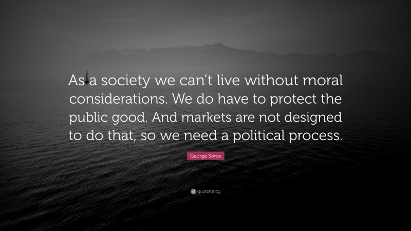 George Soros Quote: “As a society we can’t live without moral considerations. We do have to protect the public good. And markets are not designed to do that, so we need a political process.”