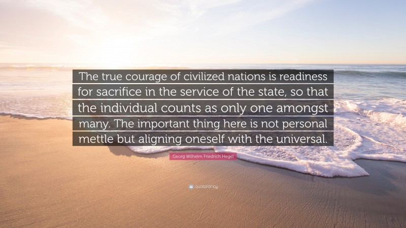 Georg Wilhelm Friedrich Hegel Quote: “The true courage of civilized nations is readiness for sacrifice in the service of the state, so that the individual counts as only one amongst many. The important thing here is not personal mettle but aligning oneself with the universal.”