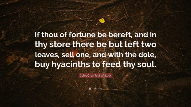 John Greenleaf Whittier Quote: “If thou of fortune be bereft, and in thy store there be but left two loaves, sell one, and with the dole, buy hyacinths to feed thy soul.”