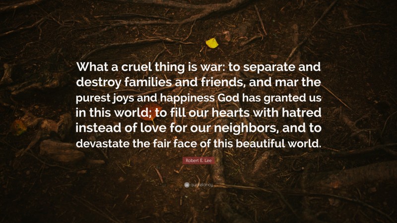 Robert E. Lee Quote: “What a cruel thing is war: to separate and destroy families and friends, and mar the purest joys and happiness God has granted us in this world; to fill our hearts with hatred instead of love for our neighbors, and to devastate the fair face of this beautiful world.”
