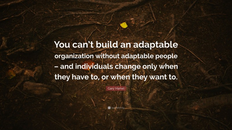 Gary Hamel Quote: “You can’t build an adaptable organization without adaptable people – and individuals change only when they have to, or when they want to.”