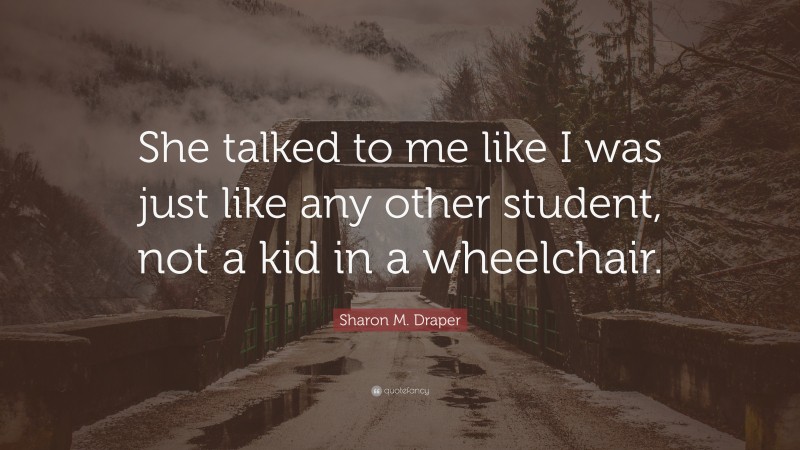 Sharon M. Draper Quote: “She talked to me like I was just like any other student, not a kid in a wheelchair.”