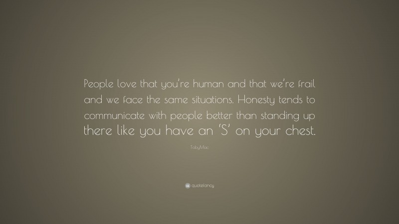 TobyMac Quote: “People love that you’re human and that we’re frail and we face the same situations. Honesty tends to communicate with people better than standing up there like you have an ‘S’ on your chest.”
