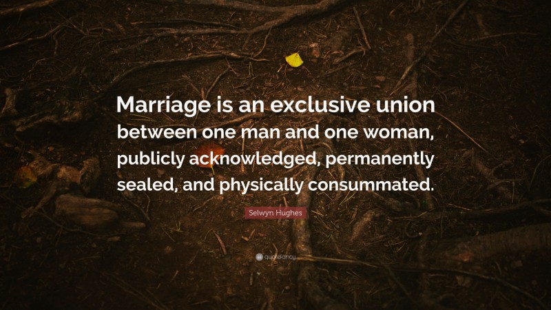 Selwyn Hughes Quote: “Marriage is an exclusive union between one man and one woman, publicly acknowledged, permanently sealed, and physically consummated.”