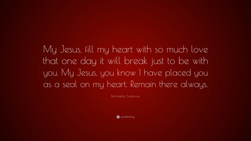 Bernadette Soubirous Quote: “My Jesus, fill my heart with so much love that one day it will break just to be with you. My Jesus, you know I have placed you as a seal on my heart. Remain there always.”