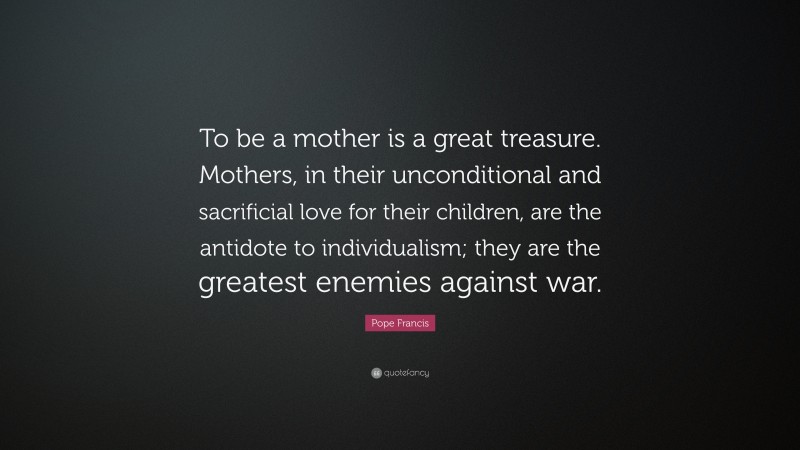 Pope Francis Quote: “To be a mother is a great treasure. Mothers, in their unconditional and sacrificial love for their children, are the antidote to individualism; they are the greatest enemies against war.”
