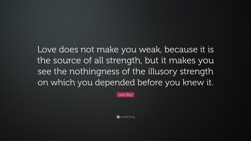 Léon Bloy Quote: “Love does not make you weak, because it is the source of all strength, but it makes you see the nothingness of the illusory strength on which you depended before you knew it.”