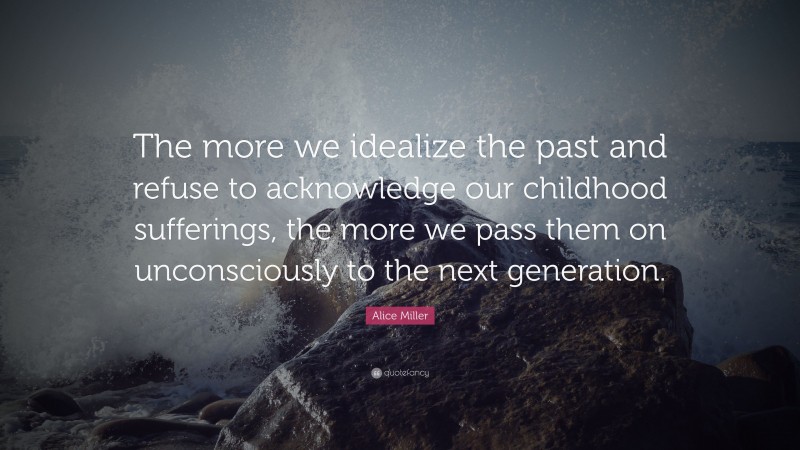 Alice Miller Quote: “The more we idealize the past and refuse to acknowledge our childhood sufferings, the more we pass them on unconsciously to the next generation.”