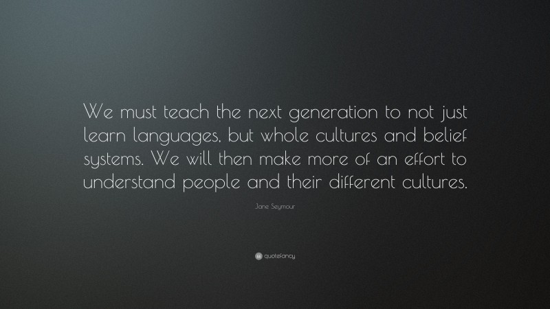 Jane Seymour Quote: “We must teach the next generation to not just learn languages, but whole cultures and belief systems. We will then make more of an effort to understand people and their different cultures.”