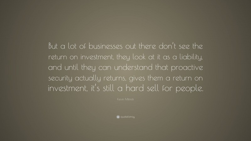 Kevin Mitnick Quote: “But a lot of businesses out there don’t see the return on investment, they look at it as a liability, and until they can understand that proactive security actually returns, gives them a return on investment, it’s still a hard sell for people.”
