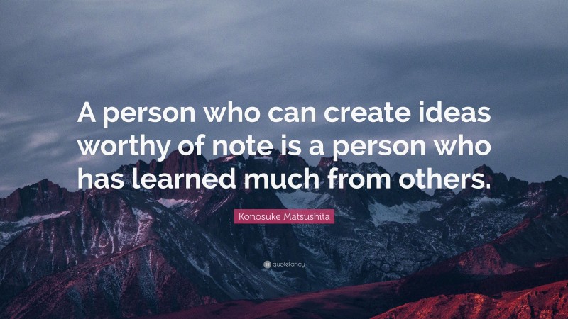 Konosuke Matsushita Quote: “A person who can create ideas worthy of note is a person who has learned much from others.”
