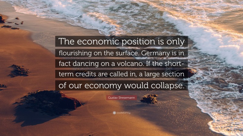 Gustav Stresemann Quote: “The economic position is only flourishing on the surface. Germany is in fact dancing on a volcano. If the short-term credits are called in, a large section of our economy would collapse.”