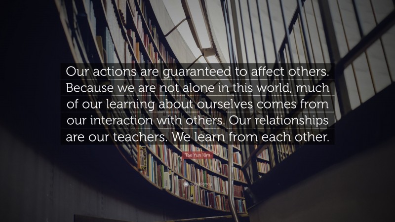 Tae Yun Kim Quote: “Our actions are guaranteed to affect others. Because we are not alone in this world, much of our learning about ourselves comes from our interaction with others. Our relationships are our teachers. We learn from each other.”