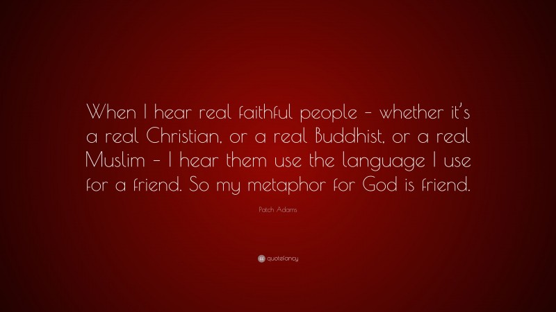 Patch Adams Quote: “When I hear real faithful people – whether it’s a real Christian, or a real Buddhist, or a real Muslim – I hear them use the language I use for a friend. So my metaphor for God is friend.”