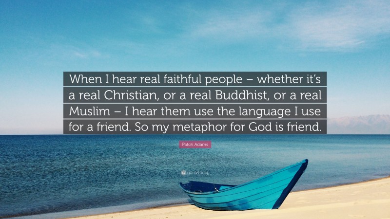 Patch Adams Quote: “When I hear real faithful people – whether it’s a real Christian, or a real Buddhist, or a real Muslim – I hear them use the language I use for a friend. So my metaphor for God is friend.”